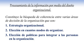 Constituye la búsqueda de coherencia entre varias áreas
de decisión de la organización que son:
1. Estrategia organizacional.
2. Elección en cuantos modos de organizar.
3. Elección de políticas para integrar a las personas
en la organización.
Procesamiento de la información por medio del diseño
organizacional.
 