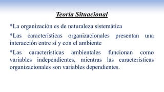 Teoría Situacional
*La organización es de naturaleza sistemática
*Las características organizacionales presentan una
interacción entre sí y con el ambiente
*Las características ambientales funcionan como
variables independientes, mientras las características
organizacionales son variables dependientes.
 