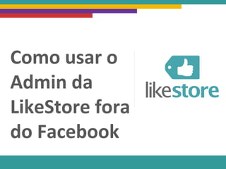 Como usar o
Admin da
LikeStore fora
do Facebook
 