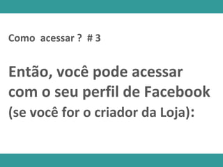 Como acessar ? # 3
Então, você pode acessar
com o seu perfil de Facebook
(se você for o criador da Loja):
 