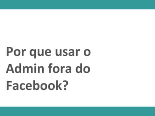 Por que usar o
Admin fora do
Facebook?
 