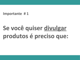 Se você quiser divulgar
produtos é preciso que:
Importante # 1
 