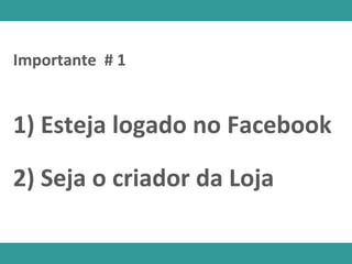 1) Esteja logado no Facebook
Importante # 1
2) Seja o criador da Loja
 