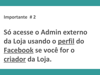 Só acesse o Admin externo
da Loja usando o perfil do
Facebook se você for o
criador da Loja.
Importante # 2
 