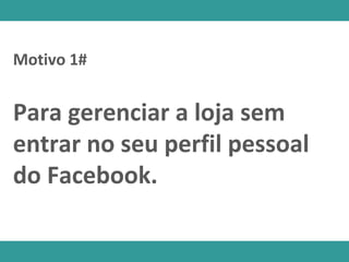 Para gerenciar a loja sem
entrar no seu perfil pessoal
do Facebook.
Motivo 1#
 