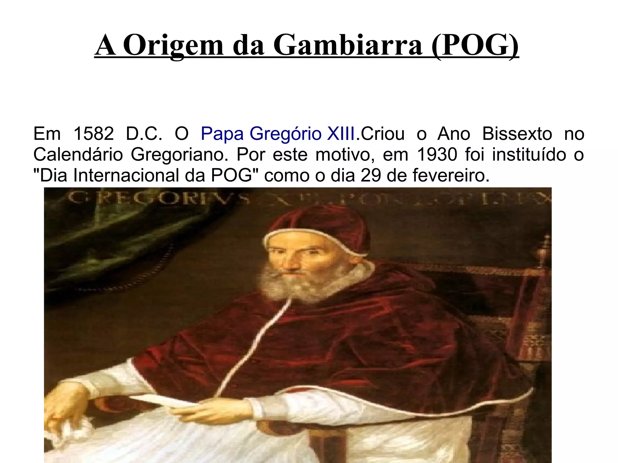 A Origem da Gambiarra (POG)

Em 1582 D.C. O Papa Gregório XIII.Criou o Ano Bissexto no
Calendário Gregoriano. Por este motivo, em 1930 foi instituído o
"Dia Internacional da POG" como o dia 29 de fevereiro.
 