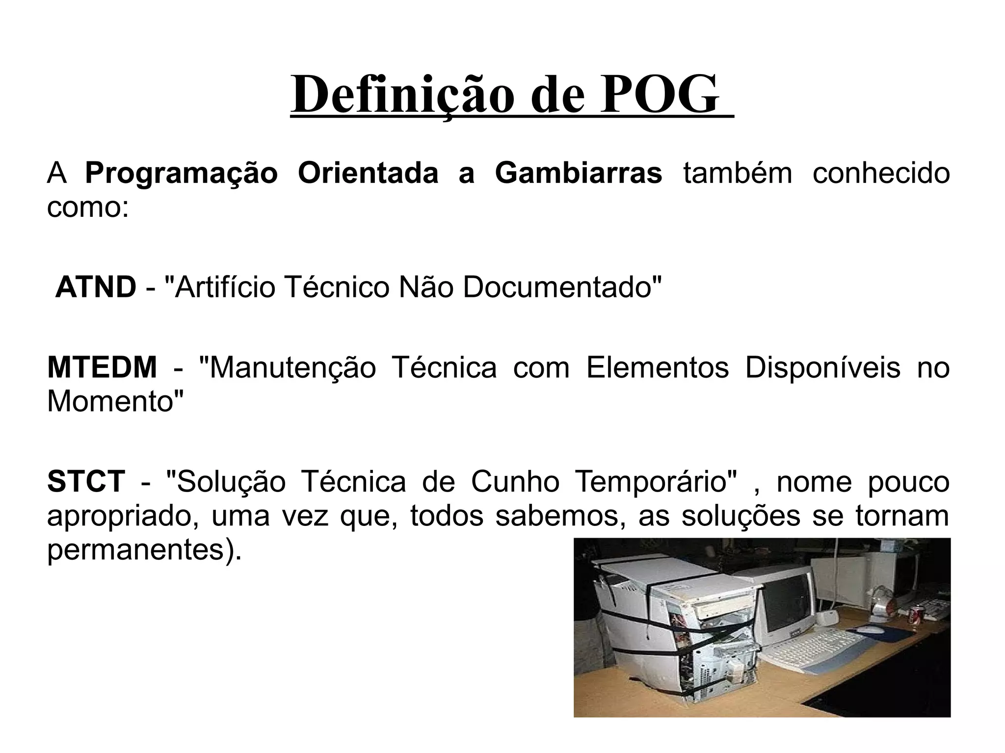 Definição de POG
A Programação Orientada a Gambiarras também conhecido
como:

ATND - "Artifício Técnico Não Documentado"

MTEDM - "Manutenção Técnica com Elementos Disponíveis no
Momento"

STCT - "Solução Técnica de Cunho Temporário" , nome pouco
apropriado, uma vez que, todos sabemos, as soluções se tornam
permanentes).
 