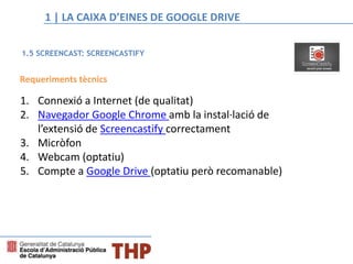 Requeriments tècnics
1. Connexió a Internet (de qualitat)
2. Navegador Google Chrome amb la instal·lació de
l’extensió de Screencastify correctament
3. Micròfon
4. Webcam (optatiu)
5. Compte a Google Drive (optatiu però recomanable)
1.5 SCREENCAST: SCREENCASTIFY
1 | LA CAIXA D’EINES DE GOOGLE DRIVE
 