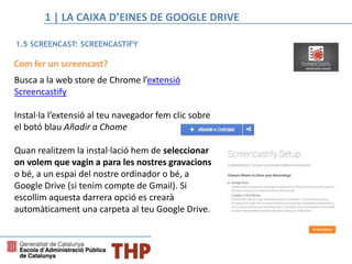 Com fer un screencast?
Busca a la web store de Chrome l’extensió
Screencastify
Instal·la l’extensió al teu navegador fem clic sobre
el botó blau Añadir a Chome
Quan realitzem la instal·lació hem de seleccionar
on volem que vagin a para les nostres gravacions
o bé, a un espai del nostre ordinador o bé, a
Google Drive (si tenim compte de Gmail). Si
escollim aquesta darrera opció es crearà
automàticament una carpeta al teu Google Drive.
1.5 SCREENCAST: SCREENCASTIFY
1 | LA CAIXA D’EINES DE GOOGLE DRIVE
 