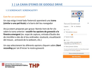 Com fer un screencast?
Un cop estigui instal·lada l’extensió apareixerà una icona
(similar a una pel·lícula) a la barra del teu navegador
Ara ja estem preparats per gravar. Només hem de fer clic
sobre la icona anterior i escollir les opcions de gravació a la
finestra emergent (ex. espai de captura, entrada d’àudio des
de micròfon o des de el teu ordinador, resolució, visualització
del mouse , activació de la webcam, etc.)
Un cop seleccionem les diferents opcions cliquem sobre Start
recording per tal d’iniciar la nostra gravació
1.5 SCREENCAST: SCREENCASTIFY
1 | LA CAIXA D’EINES DE GOOGLE DRIVE
 