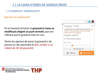 Com fer un screencast?
En el moment d’iniciar la gravació la icona es
modificarà afegint un punt vermell, que ens
indicarà que la gravació està en curs.
Tenim les opcions de parar la gravació o de
pausar-la i de reprendre-la (fins arribar a un
màxim de 10’ de gravació)
1.5 SCREENCAST: SCREENCASTIFY
1 | LA CAIXA D’EINES DE GOOGLE DRIVE
 
