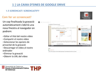 Com fer un screencast?
Un cop finalitzada la gravació
automàticament s’obrirà una
nova finestra al navegador on
podrem:
–Editar el títol del nostre vídeo
–Compartir el nostre vídeo
–Seleccionar les opcions de
privacitat de la gravació
–Descarregar el vídeo al nostre
ordinador
–Eliminar la gravació
–Obtenir la URL del vídeo
1.5 SCREENCAST: SCREENCASTIFY
1 | LA CAIXA D’EINES DE GOOGLE DRIVE
 