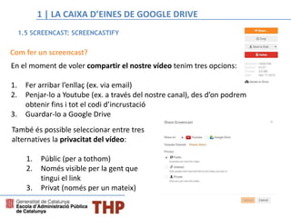 Com fer un screencast?
En el moment de voler compartir el nostre vídeo tenim tres opcions:
1. Fer arribar l’enllaç (ex. via email)
2. Penjar-lo a Youtube (ex. a través del nostre canal), des d’on podrem
obtenir fins i tot el codi d’incrustació
3. Guardar-lo a Google Drive
També és possible seleccionar entre tres
alternatives la privacitat del vídeo:
1. Públic (per a tothom)
2. Només visible per la gent que
tingui el link
3. Privat (només per un mateix)
1.5 SCREENCAST: SCREENCASTIFY
1 | LA CAIXA D’EINES DE GOOGLE DRIVE
 