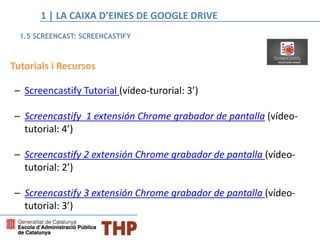 Tutorials i Recursos
– Screencastify Tutorial (vídeo-turorial: 3’)
– Screencastify 1 extensión Chrome grabador de pantalla (vídeo-
tutorial: 4’)
– Screencastify 2 extensión Chrome grabador de pantalla (vídeo-
tutorial: 2’)
– Screencastify 3 extensión Chrome grabador de pantalla (vídeo-
tutorial: 3’)
1.5 SCREENCAST: SCREENCASTIFY
1 | LA CAIXA D’EINES DE GOOGLE DRIVE
 