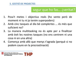1. Posa't metes i objectius reals (ho sento però de
moment ni tu ni jo tenim superpoders)
2. Amb cinc tasques al dia bé complertes ... és més que
suficient no?
3. La manera multitasking no és apte per a finalitzar
amb èxit les nostres tasques (no ens centrem ni una
cosa ni en una altra)
4. Comença amb allò que menys t'agrada (perquè si no
podem caure en la procrastinació)
segur que ho fas… ¿veritat?
5. GESTIÓ DE PROJECTES
 