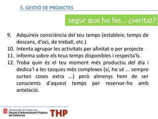 9. Adquireix consciència del teu temps (estableix: temps de
descans, d'oci, de treball, etc.)
10. Intenta agrupar les activitats per afinitat o per projecte
11. Informa sobre els teus temps disponibles i respecta'ls
12. Troba quin és el teu moment més productiu del dia i
dedica'l a les tasques més complexes (si, ho sé ... sempre
surten coses extra ...) però almenys hem de ser
conscients d'aquest temps per reservar-ho amb
antelació.
segur que ho fas… ¿veritat?
5. GESTIÓ DE PROJECTES
 