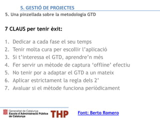 5. Una pinzellada sobre la metodologia GTD
7 CLAUS per tenir èxit:
1. Dedicar a cada fase el seu temps
2. Tenir molta cura per escollir l’aplicació
3. Si t’interessa el GTD, aprendre’n més
4. Fer servir un mètode de captura ‘offline’ efectiu
5. No tenir por a adaptar el GTD a un mateix
6. Aplicar estrictament la regla dels 2’
7. Avaluar si el mètode funciona periòdicament
Font: Berto Romero
5. GESTIÓ DE PROJECTES
 