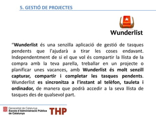 “Wunderlist és una senzilla aplicació de gestió de tasques
pendents que l'ajudarà a tirar les coses endavant.
Independentment de si el que vol és compartir la llista de la
compra amb la teva parella, treballar en un projecte o
planificar unes vacances, amb Wunderlist és molt senzill
capturar, compartir i completar les tasques pendents.
Wunderlist es sincronitza a l'instant al telèfon, tauleta i
ordinador, de manera que podrà accedir a la seva llista de
tasques des de qualsevol part.
Bloque E: Gestión de proyectos5. GESTIÓ DE PROJECTES
 