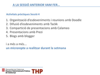 A LA SESSIÓ ANTERIOR VAM FER…
Activitats pràctiques Sessió 4
1. Organització d’esdeveniments i reunions amb Doodle
2. Difusió d’esdeveniments amb Tackk
3. Compartició de presentacions amb Calameo
4. Presentacions amb Prezi
5. Blogs amb blogger
i a més a més...
un microrepte a realitzar durant la setmana
 