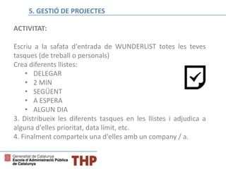 ACTIVITAT:
Escriu a la safata d'entrada de WUNDERLIST totes les teves
tasques (de treball o personals)
Crea diferents llistes:
• DELEGAR
• 2 MIN
• SEGÜENT
• A ESPERA
• ALGUN DIA
3. Distribueix les diferents tasques en les llistes i adjudica a
alguna d'elles prioritat, data límit, etc.
4. Finalment comparteix una d'elles amb un company / a.
BLOQUE C: Temporalización del proceso y establecimiento de eventos5. GESTIÓ DE PROJECTES
 