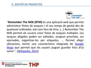 “Remember The Milk (RTM) és una aplicació web que permet
administrar llistes de tasques i el seu temps de gestió des de
qualsevol ordinador, així com fora de línia. (...) Remember The
Milk permet als usuaris crear llistar de tasques múltiples. Les
tasques afegides poden ser editades: assignar prioritats, ser
ajornades, organitzar-les per etiquetes, ... Permet afegir
ubicacions, tenint una característica integrada de Google
Maps que permet que els usuaris puguin guardar llocs d'ús
comú ". (Wikipedia, 2015)
Bloque E: Gestión de proyectos5. GESTIÓ DE PROJECTES
 
