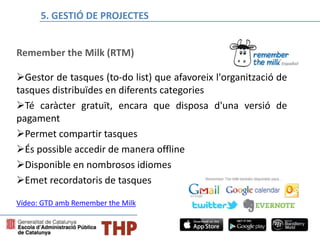 Remember the Milk (RTM)
Gestor de tasques (to-do list) que afavoreix l'organització de
tasques distribuïdes en diferents categories
Té caràcter gratuït, encara que disposa d'una versió de
pagament
Permet compartir tasques
És possible accedir de manera offline
Disponible en nombrosos idiomes
Emet recordatoris de tasques
Bloque E: Gestión de proyectos
Vídeo: GTD amb Remember the Milk
5. GESTIÓ DE PROJECTES
 