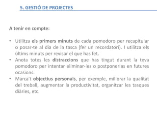 La técnica del Pomodoro
A tenir en compte:
• Utilitza els primers minuts de cada pomodoro per recapitular
o posar-te al dia de la tasca (fer un recordatori). I utilitza els
últims minuts per revisar el que has fet.
• Anota totes les distraccions que has tingut durant la teva
pomodoro per intentar eliminar-les o postponerlas en futures
ocasions.
• Marca't objectius personals, per exemple, millorar la qualitat
del treball, augmentar la productivitat, organitzar les tasques
diàries, etc.
5. GESTIÓ DE PROJECTES
 