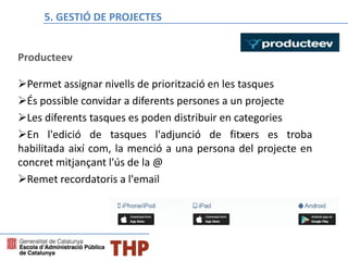 Bloque E: Gestión de proyectos
Producteev
Permet assignar nivells de priorització en les tasques
És possible convidar a diferents persones a un projecte
Les diferents tasques es poden distribuir en categories
En l'edició de tasques l'adjunció de fitxers es troba
habilitada així com, la menció a una persona del projecte en
concret mitjançant l'ús de la @
Remet recordatoris a l'email
5. GESTIÓ DE PROJECTES
 
