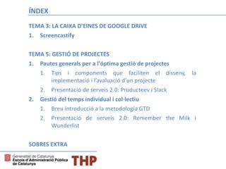ÍNDEX
TEMA 3: LA CAIXA D’EINES DE GOOGLE DRIVE
1. Screencastify
TEMA 5: GESTIÓ DE PROJECTES
1. Pautes generals per a l’óptima gestió de projectes
1. Tips i components que faciliten el disseny, la
implementació i l’avaluació d’un projecte
2. Presentació de serveis 2.0: Producteev i Slack
2. Gestió del temps individual i col·lectiu
1. Breu introducció a la metodología GTD
2. Presentació de serveis 2.0: Remember the Milk i
Wunderlist
SOBRES EXTRA
 