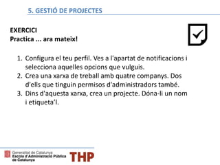 Bloque E: Gestión de proyectos
1. Configura el teu perfil. Ves a l'apartat de notificacions i
selecciona aquelles opcions que vulguis.
2. Crea una xarxa de treball amb quatre companys. Dos
d'ells que tinguin permisos d'administradors també.
3. Dins d'aquesta xarxa, crea un projecte. Dóna-li un nom
i etiqueta’l.
EXERCICI
Practica ... ara mateix!
5. GESTIÓ DE PROJECTES
 