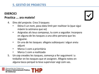 Bloque E: Gestión de proyectos
4. Dins del projecte. Crea 3 tasques:
• Dóna-li un nom, posa data límit per realitzar-la (que sigui
màxim la setmana que ve)
• Asígnalas als teus companys, tu com a seguidor. Incorpora
en alguna de les tasques a una altra persona que les
segueixi.
• En una de les tasques: afegeix subtasques i algun arxiu
adjunt
• Marca 1 com a prioritària
• Marca 1 com a realitzada
5. Un cop creades les tasques, comença a fer seguiment i a
treballar en les tasques que et assignen. Afegeix notes en
alguna tasca perquè la teva supervisor vegi com vas.
5. GESTIÓ DE PROJECTES
EXERCICI
Practica ... ara mateix!
 