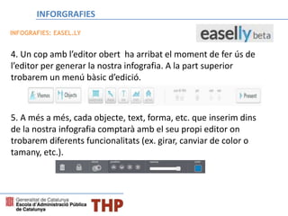 4. Un cop amb l’editor obert ha arribat el moment de fer ús de
l’editor per generar la nostra infografia. A la part superior
trobarem un menú bàsic d’edició.
5. A més a més, cada objecte, text, forma, etc. que inserim dins
de la nostra infografia comptarà amb el seu propi editor on
trobarem diferents funcionalitats (ex. girar, canviar de color o
tamany, etc.).
INFOGRAFIES: EASEL.LY
INFORGRAFIES
 