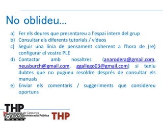 No oblideu...
a) Fer els deures que presentareu a l'espai intern del grup
b) Consultar els diferents tutorials / vídeos
c) Seguir una línia de pensament coherent a l'hora de (re)
configurar el vostre PLE
d) Contactar amb nosaltres (anarodera@gmail.com,
neusburch@gmail.com, ggallego03@gmail.com) si teniu
dubtes que no pugueu resoldre després de consultar els
manuals
e) Enviar els comentaris / suggeriments que considereu
oportuns
 