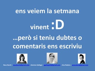 ens veiem la setmana
vinent :D
…però si teniu dubtes o
comentaris ens escriviu
Neus Burch – neusburch@gmail.com - Gemma Gallego – ggallego03@gmail.com - Ana Rodera – anarodera@gmail.com
 