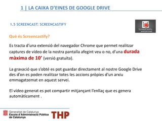 Què és Screencastify?
Es tracta d’una extensió del navegador Chrome que permet realitzar
captures de vídeo de la nostra pantalla afegint veu o no, d’una durada
màxima de 10’ (versió gratuïta).
La gravació que s’obté es pot guardar directament al nostre Google Drive
des d’on es poden realitzar totes les accions pròpies d’un arxiu
emmagatzemat en aquest servei.
El vídeo generat es pot compartir mitjançant l’enllaç que es genera
automàticament .
1.5 SCREENCAST: SCREENCASTIFY
4. MÈTODES PER A COMPARTIR I PRESENTAR LA INFORMACIÓ1 | LA CAIXA D’EINES DE GOOGLE DRIVE
 