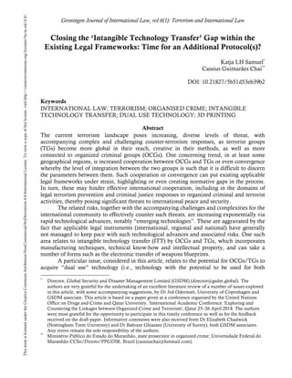 Groningen Journal of International Law, vol 6(1): Terrorism and International Law
Closing the ‘Intangible Technology Transfer’ Gap within the
Existing Legal Frameworks: Time for an Additional Protocol(s)?
Katja LH Samuel*
Cassius Guimarães Chai**
DOI: 10.21827/5b51d53eb39b2
Keywords
INTERNATIONAL LAW; TERRORISM; ORGANISED CRIME; INTANGIBLE
TECHNOLOGY TRANSFER; DUAL USE TECHNOLOGY; 3D PRINTING
Abstract
The current terrorism landscape poses increasing, diverse levels of threat, with
accompanying complex and challenging counter-terrorism responses, as terrorist groups
(TGs) become more global in their reach, creative in their methods, as well as more
connected to organized criminal groups (OCGs). One concerning trend, in at least some
geographical regions, is increased cooperation between OCGs and TGs or even convergence
whereby the level of integration between the two groups is such that it is difficult to discern
the parameters between them. Such cooperation or convergence can put existing applicable
legal frameworks under strain, highlighting or even creating normative gaps in the process.
In turn, these may hinder effective international cooperation, including in the domains of
legal terrorism prevention and criminal justice responses to organized criminal and terrorist
activities, thereby posing significant threats to international peace and security.
The related risks, together with the accompanying challenges and complexities for the
international community to effectively counter such threats, are increasing exponentially via
rapid technological advances, notably “emerging technologies”. These are aggravated by the
fact that applicable legal instruments (international, regional and national) have generally
not managed to keep pace with such technological advances and associated risks. One such
area relates to intangible technology transfer (ITT) by OCGs and TGs, which incorporates
manufacturing techniques, technical know-how and intellectual property, and can take a
number of forms such as the electronic transfer of weapons blueprints.
A particular issue, considered in this article, relates to the potential for OCGs/TGs to
acquire “dual use” technology (i.e., technology with the potential to be used for both
*
Director, Global Security and Disaster Management Limited (GSDM) (director@gsdm.global). The
authors are very grateful for the undertaking of an excellent literature review of a number of issues explored
in this article, with some accompanying suggestions, by Dr Jed Odermatt, University of Copenhagen and
GSDM associate. This article is based on a paper given at a conference organised by the United Nations
Office on Drugs and Crime and Qatar University, 'International Academic Conference: Exploring and
Countering the Linkages between Organized Crime and Terrorism', Qatar 25–26 April 2018. The authors
were most grateful for the opportunity to participate in this timely conference as well as for the feedback
received on the draft paper. Informative comments were also received from Dr Elizabeth Chadwick
(Nottingham Trent University) and Dr Bahram Ghiassee (University of Surrey), both GSDM associates.
Any errors remain the sole responsibility of the authors.
**
Ministério Público do Estado do Maranhão, state prosecutor in organized crime; Universidade Federal do
Maranhão CCSo/Direito/PPGDIR, Brazil (cassiuschai@hotmail.com).
This
work
is
licensed
under
the
Creative
Commons
Attribution-NonCommercial-NoDerivatives
4.0
International
License.
To
view
a
copy
of
this
license,
visit
http://creativecommons.org/licenses/by-nc-nd/4.0/.
 