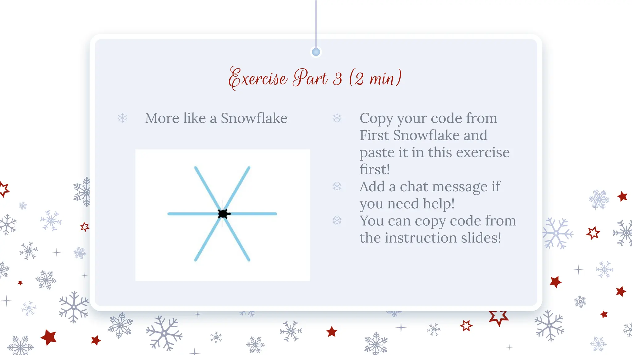 Exercise Part 3 (2 min)
❄ More like a Snowﬂake ❄ Copy your code from
First Snowﬂake and
paste it in this exercise
ﬁrst!
❄ Add a chat message if
you need help!
❄ You can copy code from
the instruction slides!
 