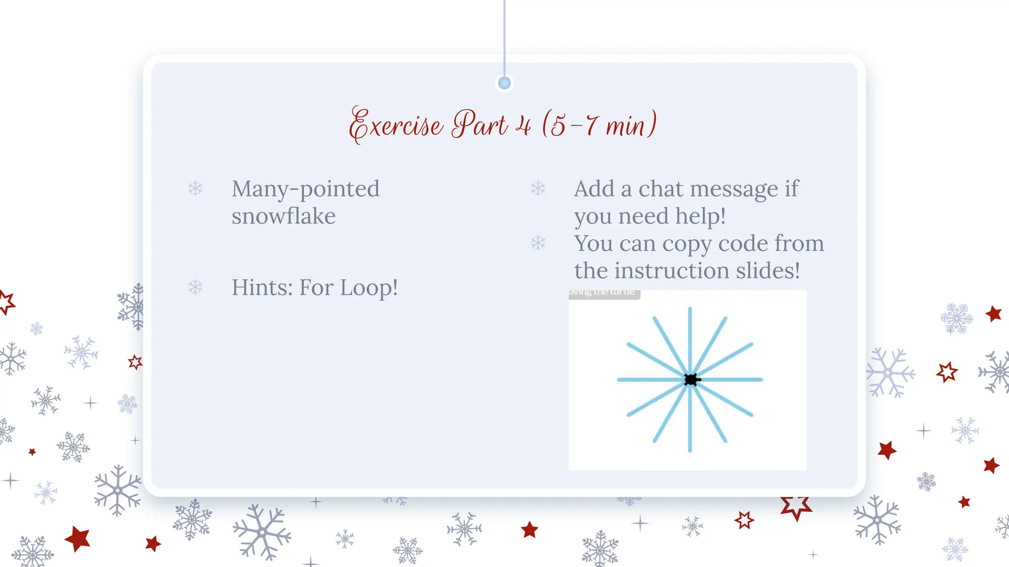 Exercise Part 4 (5-7 min)
❄ Many-pointed
snowﬂake
❄ Hints: For Loop!
❄ Add a chat message if
you need help!
❄ You can copy code from
the instruction slides!
 