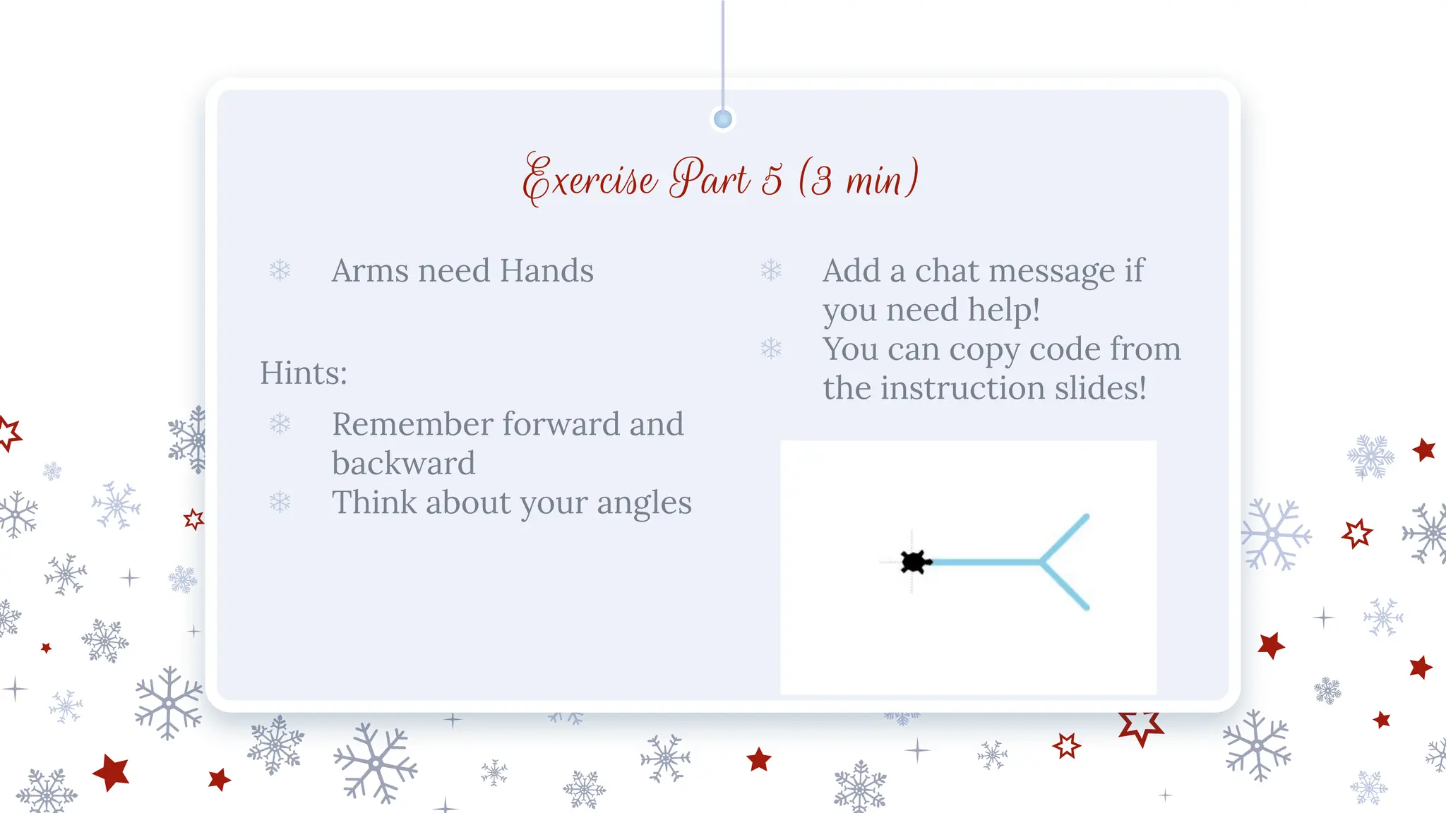 Exercise Part 5 (3 min)
❄ Arms need Hands
Hints:
❄ Remember forward and
backward
❄ Think about your angles
❄ Add a chat message if
you need help!
❄ You can copy code from
the instruction slides!
 