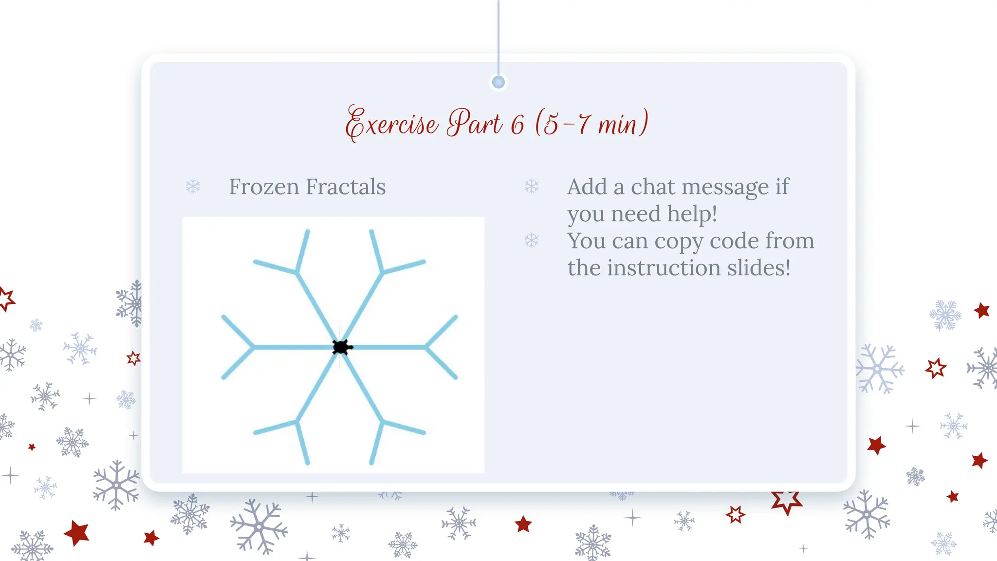 Exercise Part 6 (5-7 min)
❄ Frozen Fractals ❄ Add a chat message if
you need help!
❄ You can copy code from
the instruction slides!
 