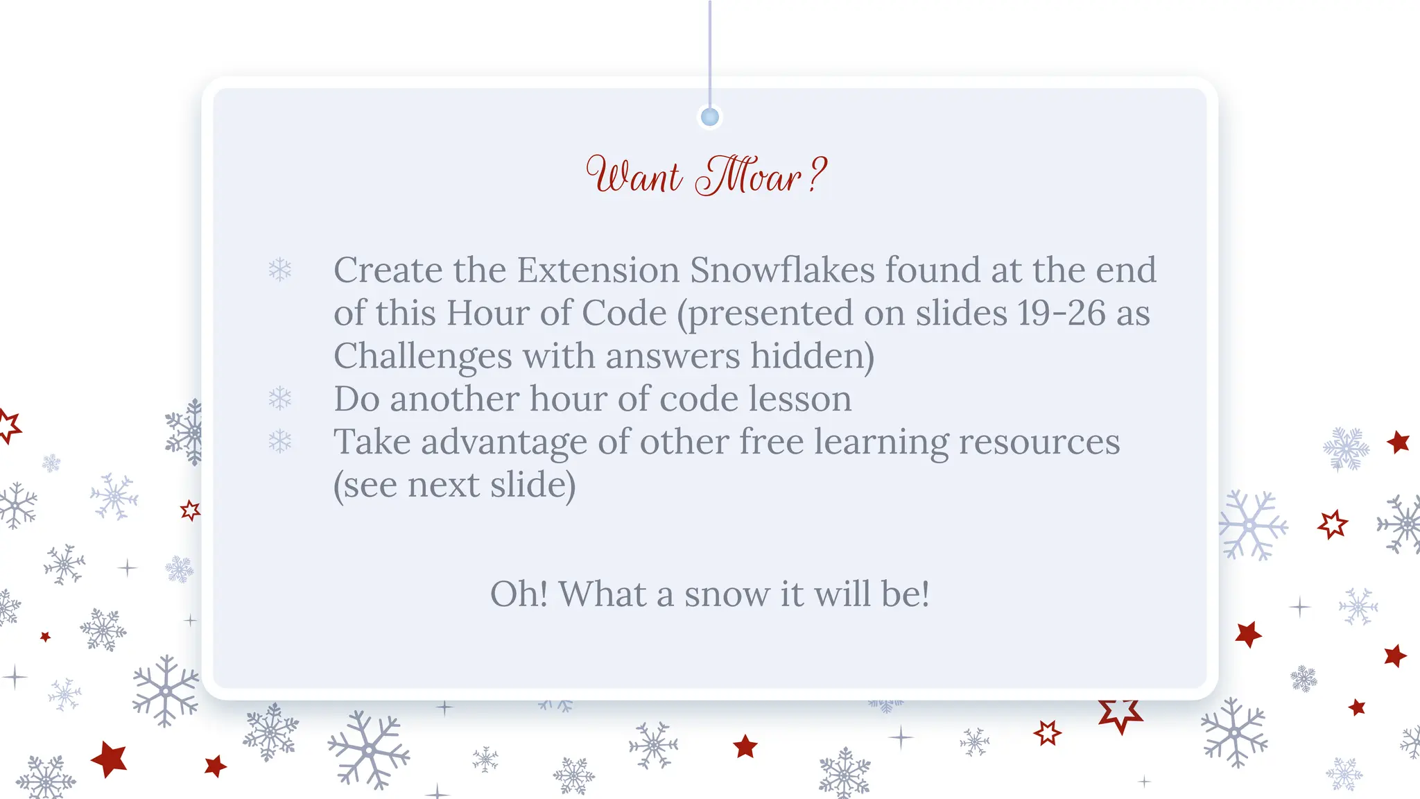 Want Moar?
❄ Create the Extension Snowﬂakes found at the end
of this Hour of Code (presented on slides 19-26 as
Challenges with answers hidden)
❄ Do another hour of code lesson
❄ Take advantage of other free learning resources
(see next slide)
Oh! What a snow it will be!
 