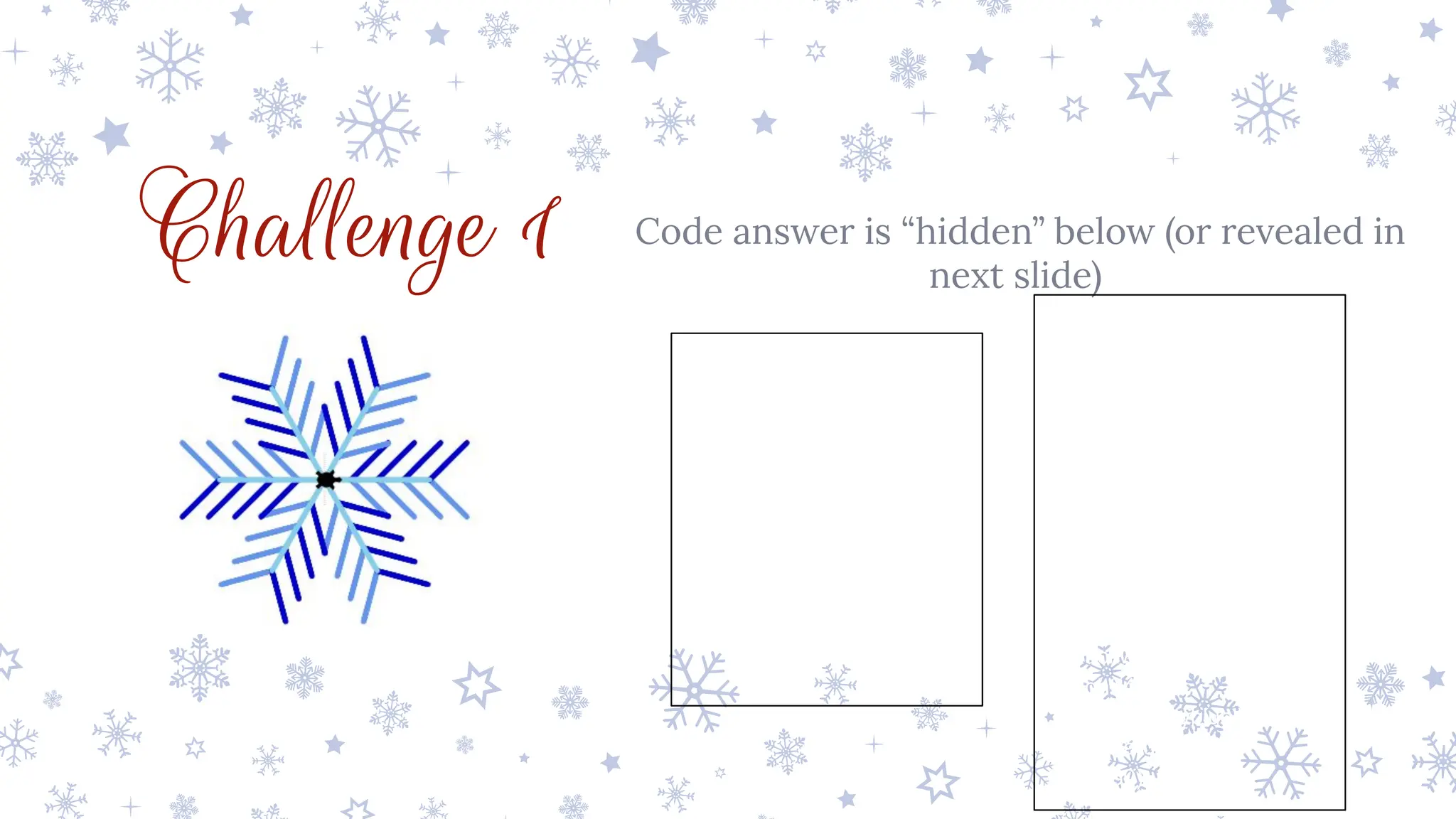 Challenge 1 Code answer is “hidden” below (or revealed in
next slide)
from turtle import *
pensize(5)
pencolor('skyblue')
for i in range(6):
for j in range(4):
pencolor('skyblue')
forward(25)
right(45)
pencolor('cornflowerblue')
forward(50)
backward(50)
left(90)
pencolor('mediumblue')
forward(50)
backward(50)
right(45)
pencolor('skyblue')
backward(100)
right(60)
 