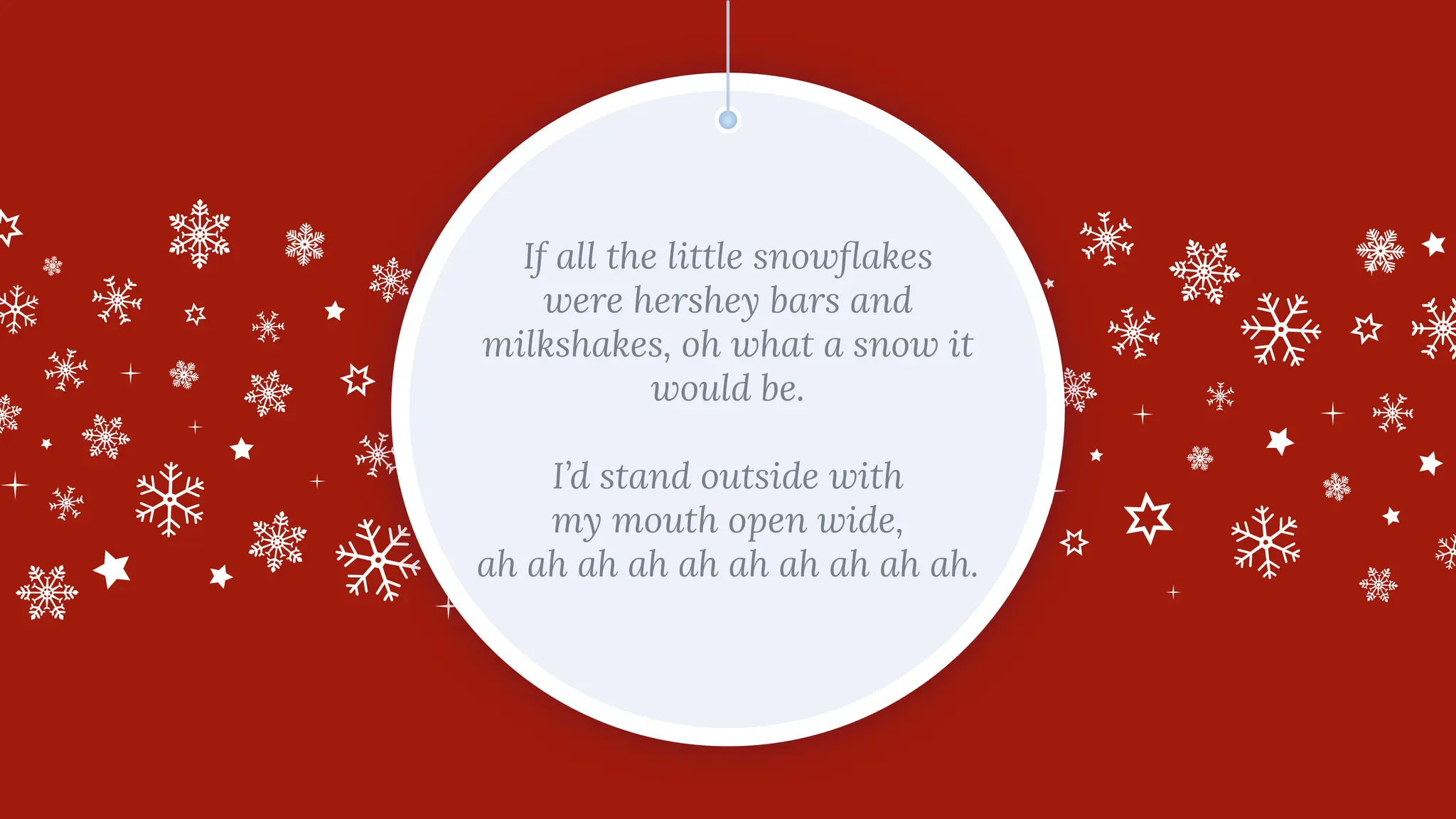 If all the little snowﬂakes
were hershey bars and
milkshakes, oh what a snow it
would be.
I’d stand outside with
my mouth open wide,
ah ah ah ah ah ah ah ah ah ah.
 