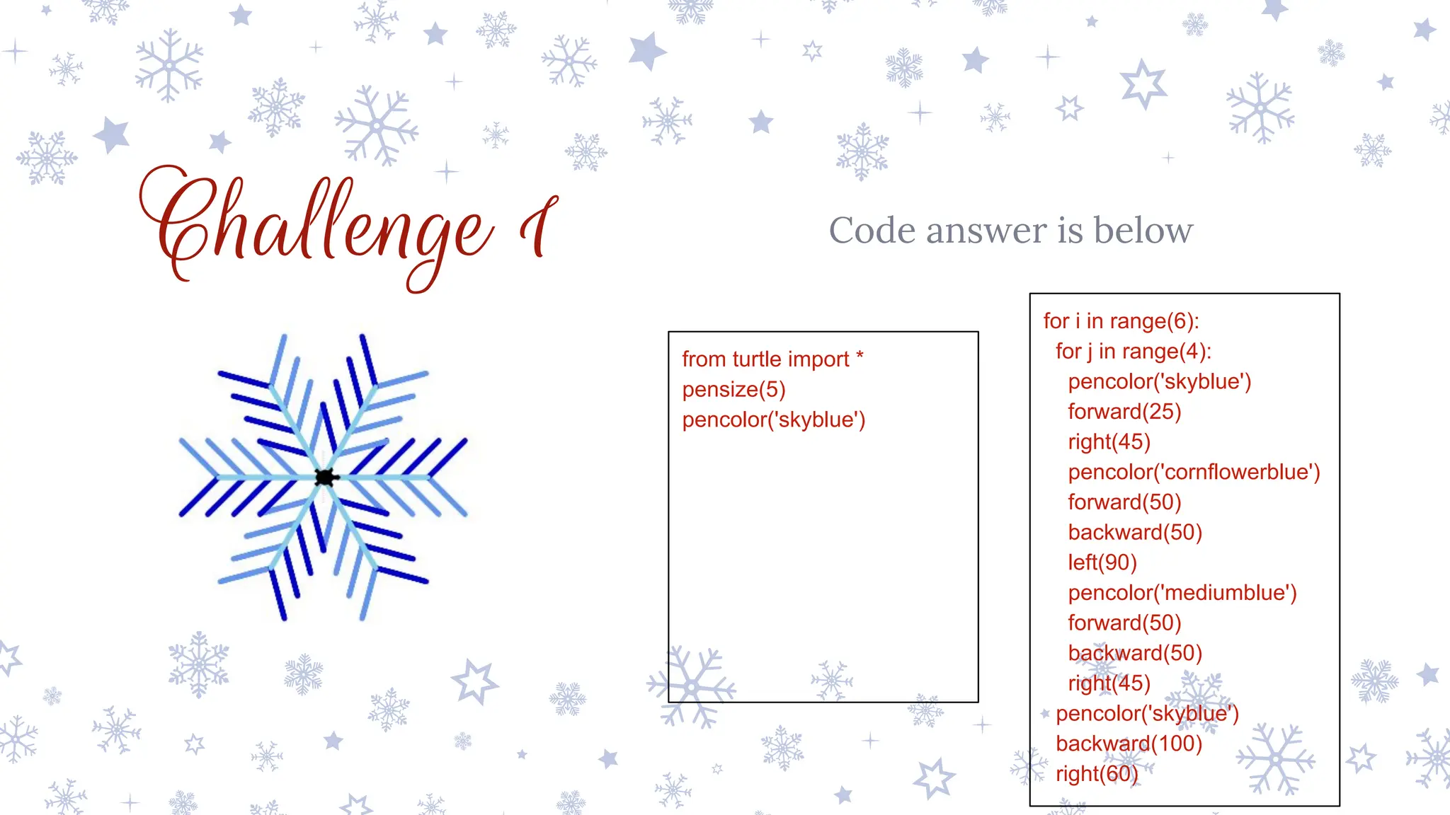 Challenge 1 Code answer is below
from turtle import *
pensize(5)
pencolor('skyblue')
for i in range(6):
for j in range(4):
pencolor('skyblue')
forward(25)
right(45)
pencolor('cornflowerblue')
forward(50)
backward(50)
left(90)
pencolor('mediumblue')
forward(50)
backward(50)
right(45)
pencolor('skyblue')
backward(100)
right(60)
 