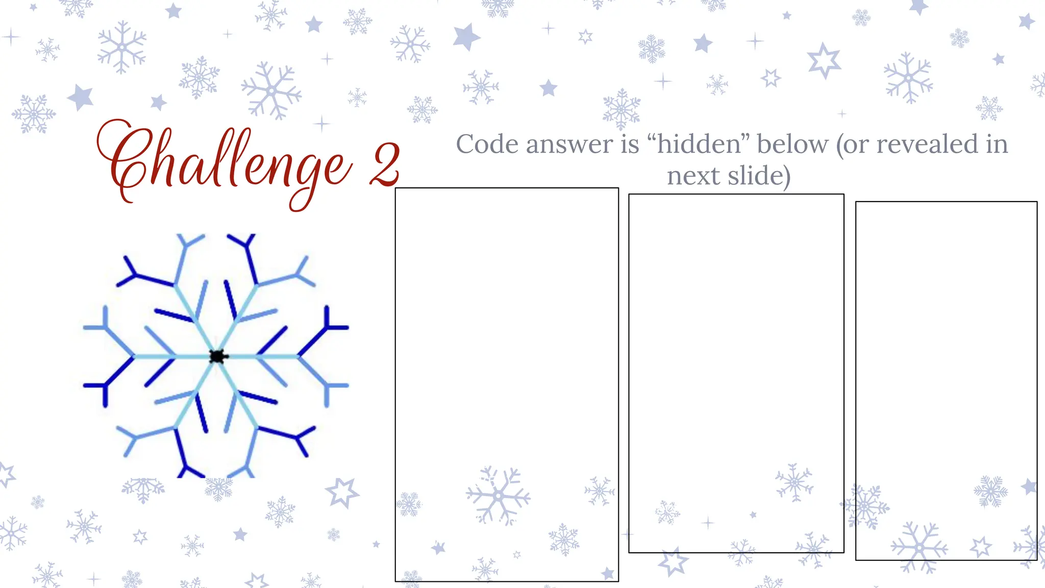 Challenge 2 Code answer is “hidden” below (or revealed in
next slide)
from turtle import *
pensize(5)
pencolor('skyblue')
for i in range(6):
pencolor('skyblue')
forward(50)
right(45)
pencolor('cornflowerblue')
forward(50)
backward(50)
left(90)
pencolor('mediumblue')
forward(50)
backward(50)
right(45)
pencolor('skyblue')
forward(50)
right(45)
pencolor('cornflowerblue')
forward(50)
right(45)
forward(25)
backward(25)
left(90)
forward(25)
backward(25)
right(45)
backward(50)
left(90)
pencolor('mediumblue')
forward(50)
right(45)
forward(25)
backward(25)
left(90)
forward(25)
backward(25)
right(45)
backward(50)
right(45)
pencolor('skyblue')
backward(100)
right(60)
 