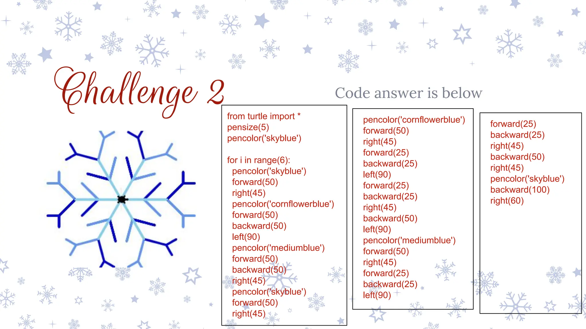 Challenge 2 Code answer is below
from turtle import *
pensize(5)
pencolor('skyblue')
for i in range(6):
pencolor('skyblue')
forward(50)
right(45)
pencolor('cornflowerblue')
forward(50)
backward(50)
left(90)
pencolor('mediumblue')
forward(50)
backward(50)
right(45)
pencolor('skyblue')
forward(50)
right(45)
pencolor('cornflowerblue')
forward(50)
right(45)
forward(25)
backward(25)
left(90)
forward(25)
backward(25)
right(45)
backward(50)
left(90)
pencolor('mediumblue')
forward(50)
right(45)
forward(25)
backward(25)
left(90)
forward(25)
backward(25)
right(45)
backward(50)
right(45)
pencolor('skyblue')
backward(100)
right(60)
 