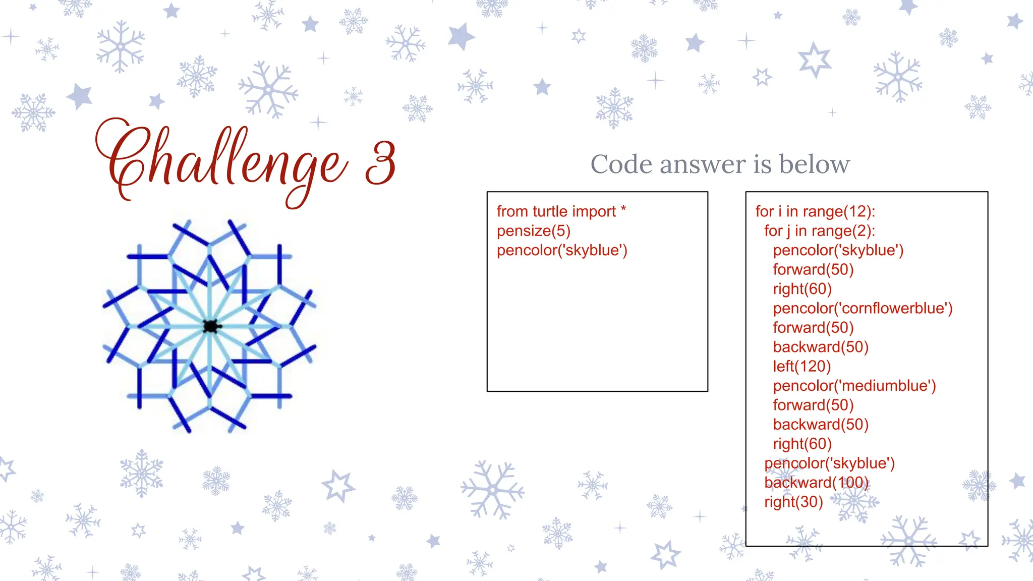 Challenge 3 Code answer is below
from turtle import *
pensize(5)
pencolor('skyblue')
for i in range(12):
for j in range(2):
pencolor('skyblue')
forward(50)
right(60)
pencolor('cornflowerblue')
forward(50)
backward(50)
left(120)
pencolor('mediumblue')
forward(50)
backward(50)
right(60)
pencolor('skyblue')
backward(100)
right(30)
 