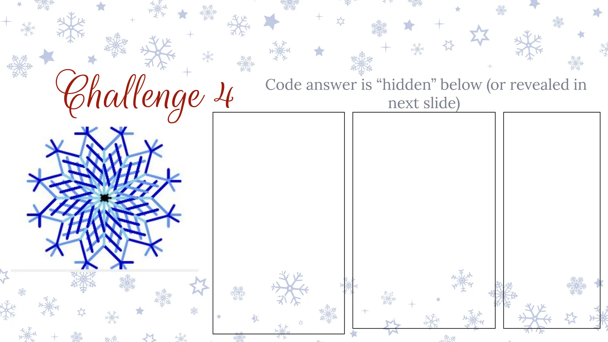 Challenge 4 Code answer is “hidden” below (or revealed in
next slide)
from turtle import *
pensize(5)
pencolor('skyblue')
for i in range(12):
for j in range(3):
pencolor('skyblue')
forward(25)
right(45)
pencolor('cornflowerblue')
forward(50)
backward(50)
left(90)
pencolor('mediumblue')
forward(50)
backward(50)
right(45)
pencolor('skyblue')
forward(25)
right(45)
pencolor('cornflowerblue')
forward(50)
right(45)
forward(25)
backward(25)
left(90)
forward(25)
backward(25)
right(45)
backward(50)
left(90)
pencolor('mediumblue')
forward(50)
right(45)
forward(25)
backward(25)
left(90)
forward(25)
backward(25)
right(45)
backward(50)
right(45)
pencolor('skyblue')
backward(100)
right(30)
 