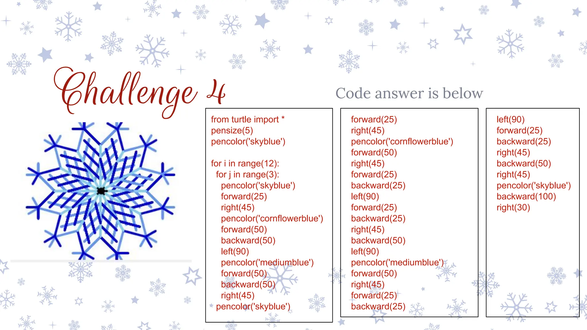 Challenge 4 Code answer is below
from turtle import *
pensize(5)
pencolor('skyblue')
for i in range(12):
for j in range(3):
pencolor('skyblue')
forward(25)
right(45)
pencolor('cornflowerblue')
forward(50)
backward(50)
left(90)
pencolor('mediumblue')
forward(50)
backward(50)
right(45)
pencolor('skyblue')
forward(25)
right(45)
pencolor('cornflowerblue')
forward(50)
right(45)
forward(25)
backward(25)
left(90)
forward(25)
backward(25)
right(45)
backward(50)
left(90)
pencolor('mediumblue')
forward(50)
right(45)
forward(25)
backward(25)
left(90)
forward(25)
backward(25)
right(45)
backward(50)
right(45)
pencolor('skyblue')
backward(100)
right(30)
 