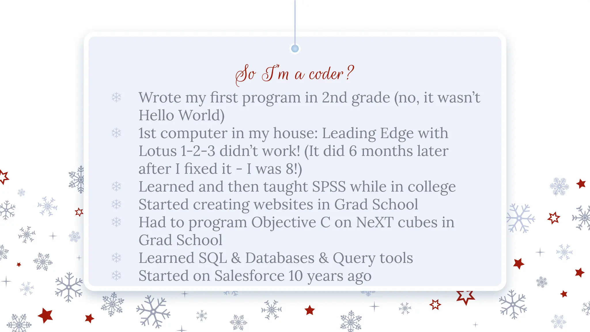 So I’m a coder?
❄ Wrote my ﬁrst program in 2nd grade (no, it wasn’t
Hello World)
❄ 1st computer in my house: Leading Edge with
Lotus 1-2-3 didn’t work! (It did 6 months later
after I ﬁxed it - I was 8!)
❄ Learned and then taught SPSS while in college
❄ Started creating websites in Grad School
❄ Had to program Objective C on NeXT cubes in
Grad School
❄ Learned SQL & Databases & Query tools
❄ Started on Salesforce 10 years ago
 